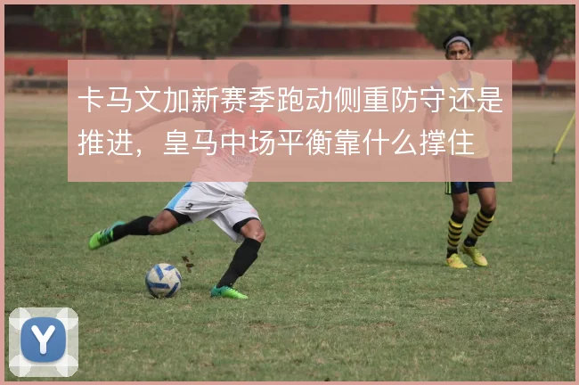 卡马文加新赛季跑动侧重防守还是推进，皇马中场平衡靠什么撑住