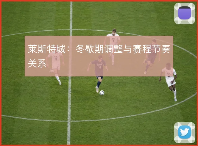 莱斯特城：冬歇期调整与赛程节奏关系