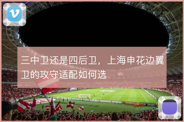 三中卫还是四后卫,上海申花边翼卫的攻守适配如何选