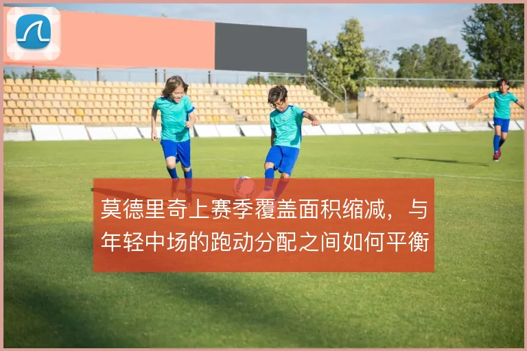 莫德里奇上赛季覆盖面积缩减,与年轻中场的跑动分配之间如何平衡