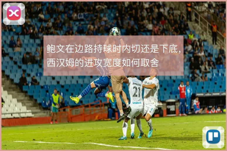 鲍文在边路持球时内切还是下底，西汉姆的进攻宽度如何取舍