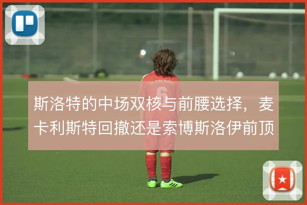 斯洛特的中场双核与前腰选择，麦卡利斯特回撤还是索博斯洛伊前顶