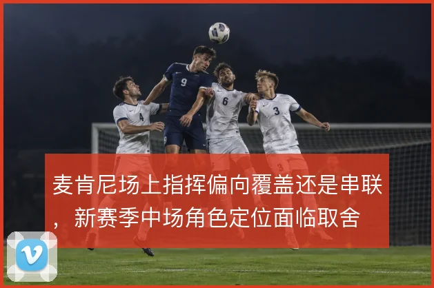 麦肯尼场上指挥偏向覆盖还是串联，新赛季中场角色定位面临取舍