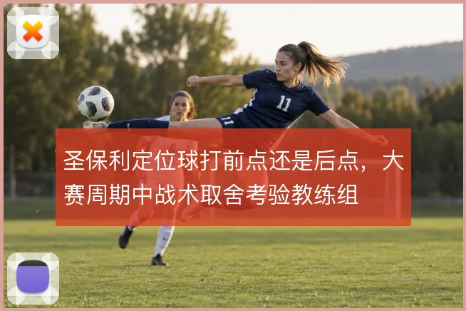 圣保利定位球打前点还是后点，大赛周期中战术取舍考验教练组