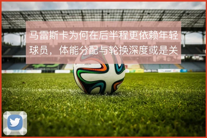 马雷斯卡为何在后半程更依赖年轻球员，体能分配与轮换深度或是关键考量