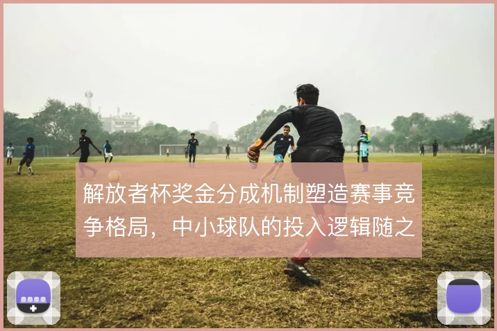 解放者杯奖金分成机制塑造赛事竞争格局，中小球队的投入逻辑随之改变