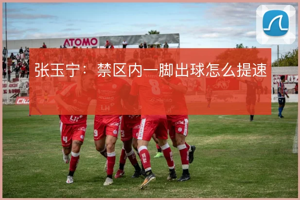 张玉宁：禁区内一脚出球怎么提速