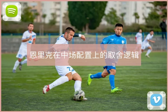 恩里克在中场配置上的取舍逻辑