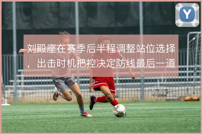 刘殿座在赛季后半程调整站位选择，出击时机把控决定防线最后一道保险