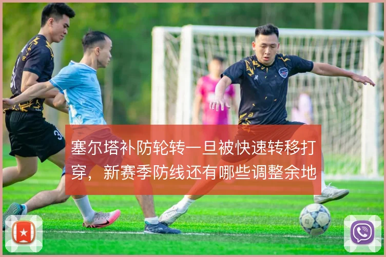 塞尔塔补防轮转一旦被快速转移打穿，新赛季防线还有哪些调整余地