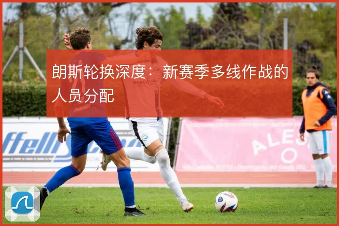 朗斯轮换深度：新赛季多线作战的人员分配