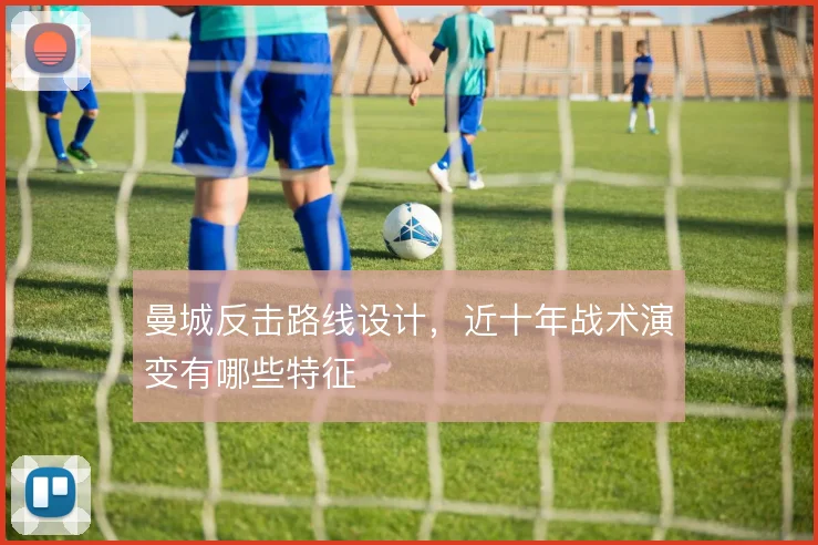 曼城反击路线设计，近十年战术演变有哪些特征