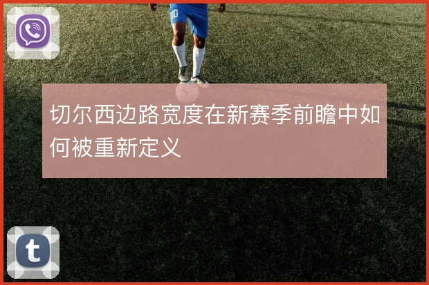 切尔西边路宽度在新赛季前瞻中如何被重新定义