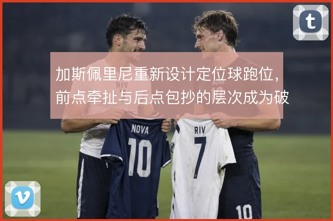 加斯佩里尼重新设计定位球跑位，前点牵扯与后点包抄的层次成为破局关键